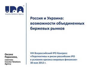 Россия и Украина:
                     возможности объединенных
                     биржевых рынков




Оксана               VIII Всероссийский IPO Конгресс
Параскева,           «Перспективы и риски российских IPO
советник             в условиях кризиса мировых финансов»
Investor Relations
Agency               30 мая 2012 г.
 