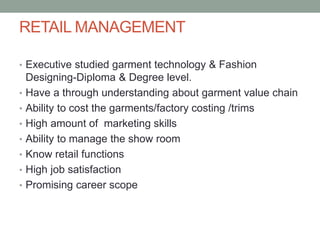 RETAIL MANAGEMENT
• Executive studied garment technology & Fashion
Designing-Diploma & Degree level.
• Have a through understanding about garment value chain
• Ability to cost the garments/factory costing /trims
• High amount of marketing skills
• Ability to manage the show room
• Know retail functions
• High job satisfaction
• Promising career scope
 
