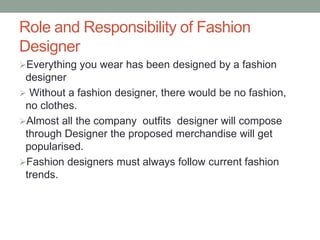Role and Responsibility of Fashion
Designer
Everything you wear has been designed by a fashion
designer
 Without a fashion designer, there would be no fashion,
no clothes.
Almost all the company outfits designer will compose
through Designer the proposed merchandise will get
popularised.
Fashion designers must always follow current fashion
trends.
 