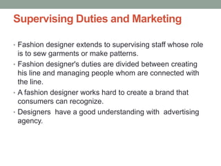 Supervising Duties and Marketing
• Fashion designer extends to supervising staff whose role
is to sew garments or make patterns.
• Fashion designer's duties are divided between creating
his line and managing people whom are connected with
the line.
• A fashion designer works hard to create a brand that
consumers can recognize.
• Designers have a good understanding with advertising
agency.
 