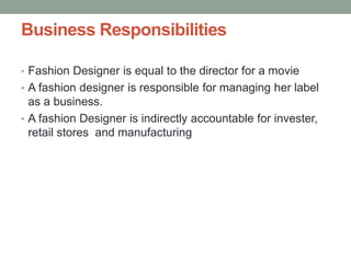 Business Responsibilities
• Fashion Designer is equal to the director for a movie
• A fashion designer is responsible for managing her label
as a business.
• A fashion Designer is indirectly accountable for invester,
retail stores and manufacturing
 