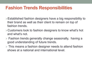 Fashion Trends Responsibilities
Established fashion designers have a big responsibility to
their brand as well as their client to remain on top of
fashion trends.
Customers look to fashion designers to know what's hot
and what's not.
 Fashion trends generally change seasonally, having a
good understanding of future trends.
 This means a fashion designer needs to attend fashion
shows at a national and international level.
 
