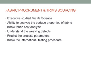 FABRIC PROCRUMENT & TRIMS SOURCING
• Executive studied Textile Science
• Ability to analyze the surface properties of fabric
• Know fabric cost analysis
• Understand the weaving defects
• Predict the process parameters
• Know the international testing procedure
 