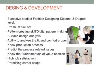 DESING & DEVELOPMENT
• Executive studied Fashion Designing-Diploma & Degree
level.
• Premium skill set
• Pattern creating skill/Digital pattern making
• Surface design analysis
• Ability to analyze the fit and comfort properties
• Know production process
• Predict the process related issues
• Know the Fundamentals of value addition
• High job satisfaction
• Promising career scope
 