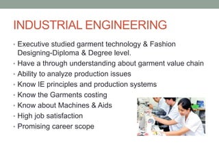 INDUSTRIAL ENGINEERING
• Executive studied garment technology & Fashion
Designing-Diploma & Degree level.
• Have a through understanding about garment value chain
• Ability to analyze production issues
• Know IE principles and production systems
• Know the Garments costing
• Know about Machines & Aids
• High job satisfaction
• Promising career scope
 