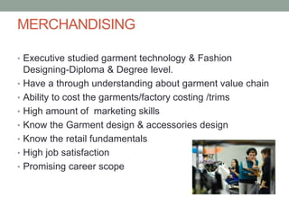 MERCHANDISING
• Executive studied garment technology & Fashion
Designing-Diploma & Degree level.
• Have a through understanding about garment value chain
• Ability to cost the garments/factory costing /trims
• High amount of marketing skills
• Know the Garment design & accessories design
• Know the retail fundamentals
• High job satisfaction
• Promising career scope
 