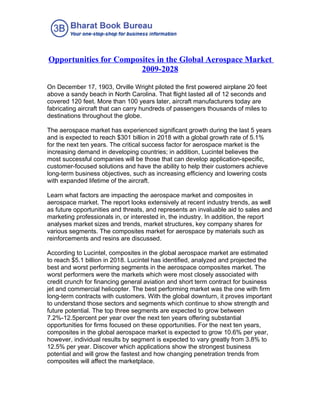Opportunities for Composites in the Global Aerospace Market
                        2009-2028

On December 17, 1903, Orville Wright piloted the first powered airplane 20 feet
above a sandy beach in North Carolina. That flight lasted all of 12 seconds and
covered 120 feet. More than 100 years later, aircraft manufacturers today are
fabricating aircraft that can carry hundreds of passengers thousands of miles to
destinations throughout the globe.

The aerospace market has experienced significant growth during the last 5 years
and is expected to reach $301 billion in 2018 with a global growth rate of 5.1%
for the next ten years. The critical success factor for aerospace market is the
increasing demand in developing countries; in addition, Lucintel believes the
most successful companies will be those that can develop application-specific,
customer-focused solutions and have the ability to help their customers achieve
long-term business objectives, such as increasing efficiency and lowering costs
with expanded lifetime of the aircraft.

Learn what factors are impacting the aerospace market and composites in
aerospace market. The report looks extensively at recent industry trends, as well
as future opportunities and threats, and represents an invaluable aid to sales and
marketing professionals in, or interested in, the industry. In addition, the report
analyses market sizes and trends, market structures, key company shares for
various segments. The composites market for aerospace by materials such as
reinforcements and resins are discussed.

According to Lucintel, composites in the global aerospace market are estimated
to reach $5.1 billion in 2018. Lucintel has identified, analyzed and projected the
best and worst performing segments in the aerospace composites market. The
worst performers were the markets which were most closely associated with
credit crunch for financing general aviation and short term contract for business
jet and commercial helicopter. The best performing market was the one with firm
long-term contracts with customers. With the global downturn, it proves important
to understand those sectors and segments which continue to show strength and
future potential. The top three segments are expected to grow between
7.2%-12.5percent per year over the next ten years offering substantial
opportunities for firms focused on these opportunities. For the next ten years,
composites in the global aerospace market is expected to grow 10.6% per year,
however, individual results by segment is expected to vary greatly from 3.8% to
12.5% per year. Discover which applications show the strongest business
potential and will grow the fastest and how changing penetration trends from
composites will affect the marketplace.
 
