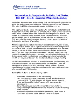 Opportunities for Composites in the Global UAV Market
   2009-2014 : Trends, Forecast and Opportunity Analysis

Unmanned aerial vehicles (UAVs) continue to be the most dynamic growth sector
within the worldwide aerospace industry. Global annual spending on UAVs was
$3.4 billion in 2008 and is expected to exceed $5.8 billion in 2014.

This report provides the status of the global UAV market by the end of 2008 and
forecasts the market for 2009-2014 in terms of units, $ billion, composites volume
and $ million shipment. Learn what factors are impacting the UAV market. This
market report provides trends and forecast for the worldwide UAV market in
various regions such as North America, Europe and Rest of the World (ROW).
This report also discusses the market shares of industry leaders, production
technologies and risk in UAV market.

Material suppliers and product manufacturers need to continually stay abreast,
critically analyze, and act fast to capture maximum market share and growth in
UAV market. This 119-page condensed market report provides all of the latest,
as well as the critical issues concerning materials and market related to the
UAVs. This report is a must have report by every company dealing with UAV
market. In todays global economy, you need every advantage that you can find
to keep you ahead in your business. Learn about current and future trends,
identify key players, and explore the directions that this industry is heading.

To make any investment, business or strategic decisions, you need timely and
adequate information. This market report fulfills this core need. This is an
indispensable reference guide for composite material suppliers, product
manufacturers, investors, researchers, engineers, distributors and many more,
who are dealing with UAV market.

Some of the features of this market report are:

   •   The market size estimates for the UAV industry.
   •   UAV market by regions (North America, Europe and ROW) and by
       countries (USA, Canada, Germany, UK, France, Russia, Israel etc).
   •   Trend and forecast for the UAV market. UAV programs under
       development.
   •   Competitive analysis: Market leaders and their market shares.
   •   Composites shipment trend and forecast in terms of volume (million lbs)
       and $ shipment.
   •   Materials and production technologies for selected UAVs. Types of
       composites processes, major UAV and their specifications.
 
