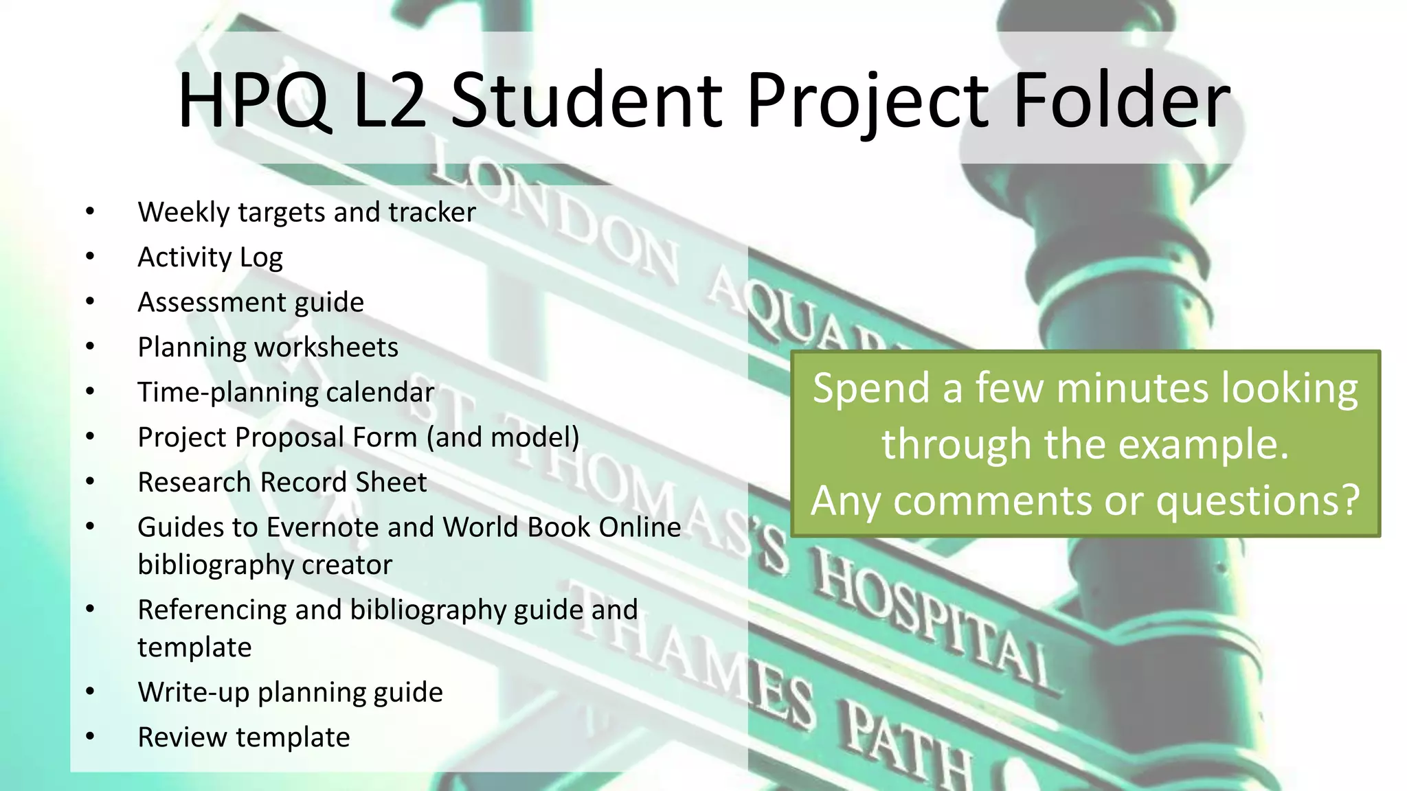 HPQ L2 Student Project Folder
• Weekly targets and tracker
• Activity Log
• Assessment guide
• Planning worksheets
• Time-planning calendar
• Project Proposal Form (and model)
• Research Record Sheet
• Guides to Evernote and World Book Online
bibliography creator
• Referencing and bibliography guide and
template
• Write-up planning guide
• Review template
Spend a few minutes looking
through the example.
Any comments or questions?
 