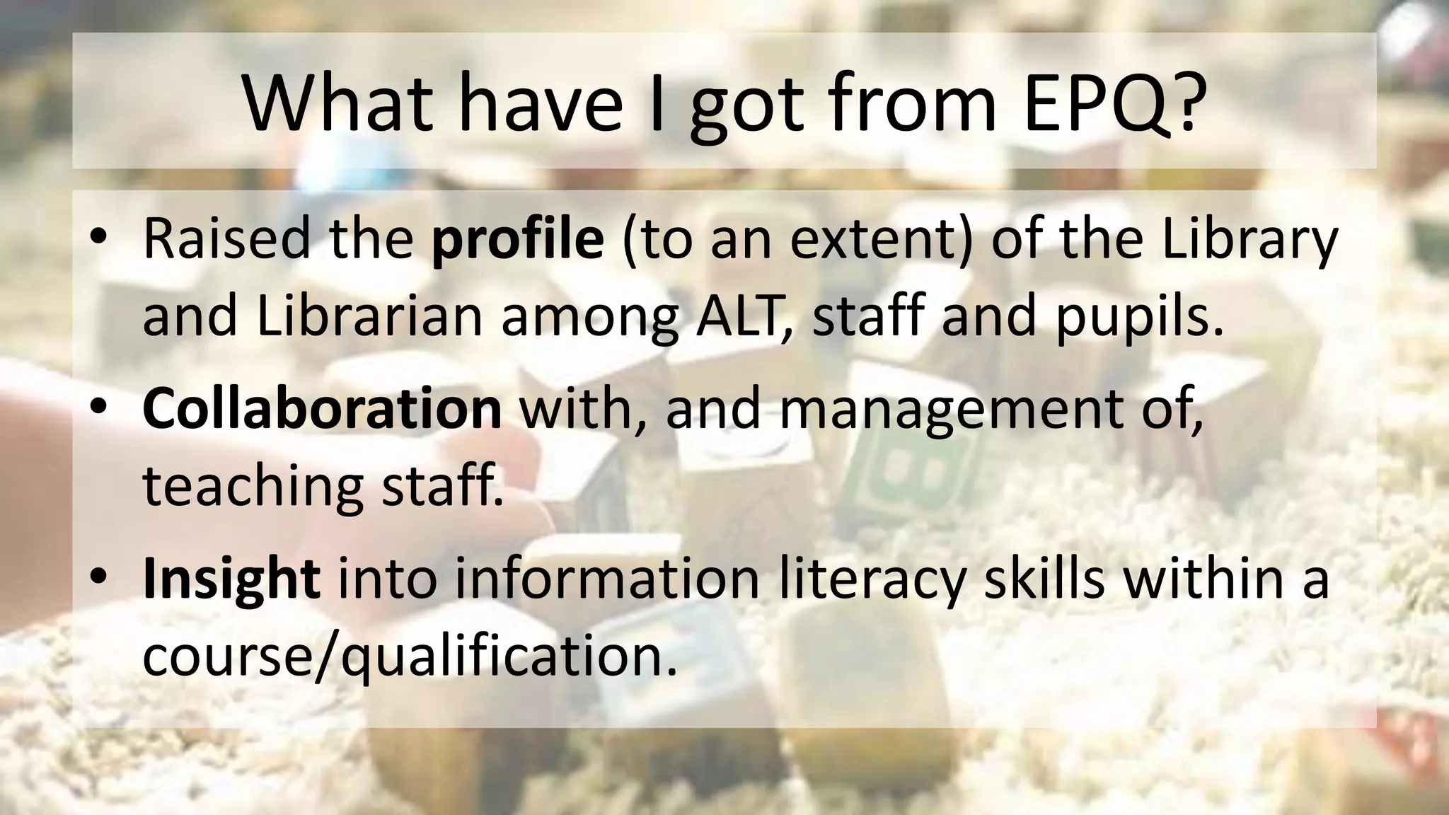 What have I got from EPQ?
• Raised the profile (to an extent) of the Library
and Librarian among ALT, staff and pupils.
• Collaboration with, and management of,
teaching staff.
• Insight into information literacy skills within a
course/qualification.
 