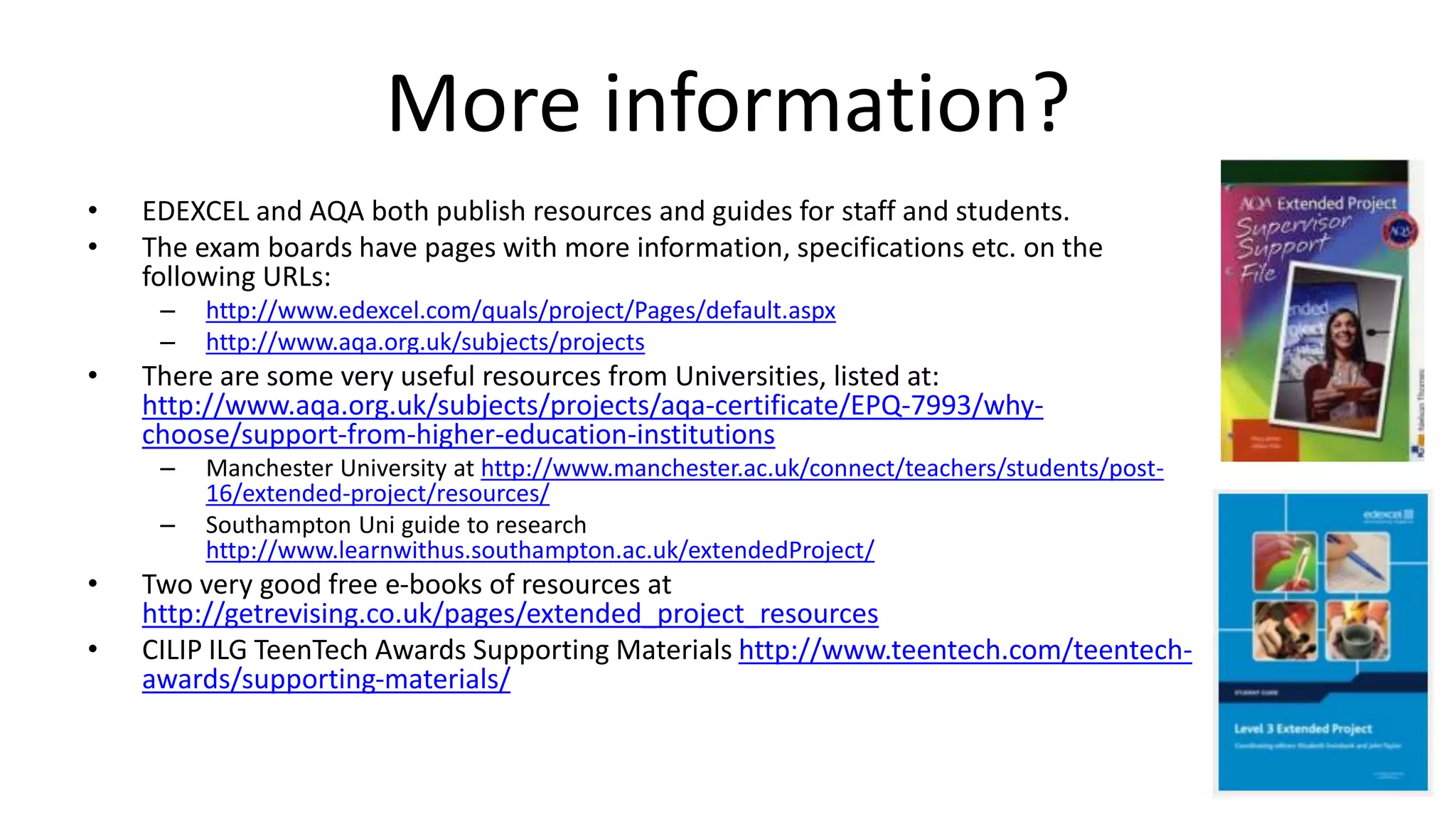 More information?
• EDEXCEL and AQA both publish resources and guides for staff and students.
• The exam boards have pages with more information, specifications etc. on the
following URLs:
– http://www.edexcel.com/quals/project/Pages/default.aspx
– http://www.aqa.org.uk/subjects/projects
• There are some very useful resources from Universities, listed at:
http://www.aqa.org.uk/subjects/projects/aqa-certificate/EPQ-7993/why-
choose/support-from-higher-education-institutions
– Manchester University at http://www.manchester.ac.uk/connect/teachers/students/post-
16/extended-project/resources/
– Southampton Uni guide to research
http://www.learnwithus.southampton.ac.uk/extendedProject/
• Two very good free e-books of resources at
http://getrevising.co.uk/pages/extended_project_resources
• CILIP ILG TeenTech Awards Supporting Materials http://www.teentech.com/teentech-
awards/supporting-materials/
 