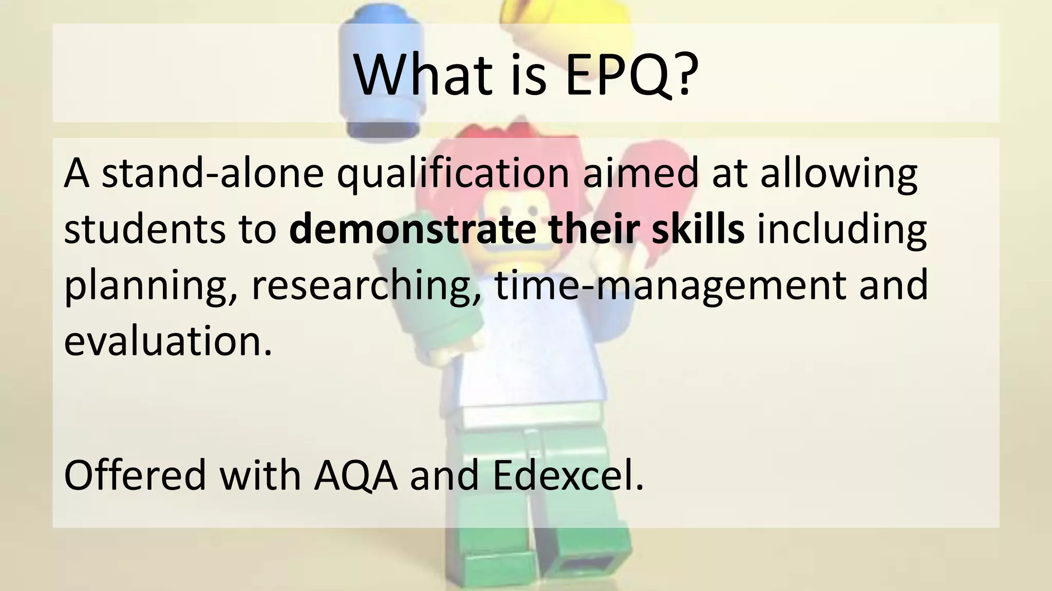 What is EPQ?
A stand-alone qualification aimed at allowing
students to demonstrate their skills including
planning, researching, time-management and
evaluation.
Offered with AQA and Edexcel.
 