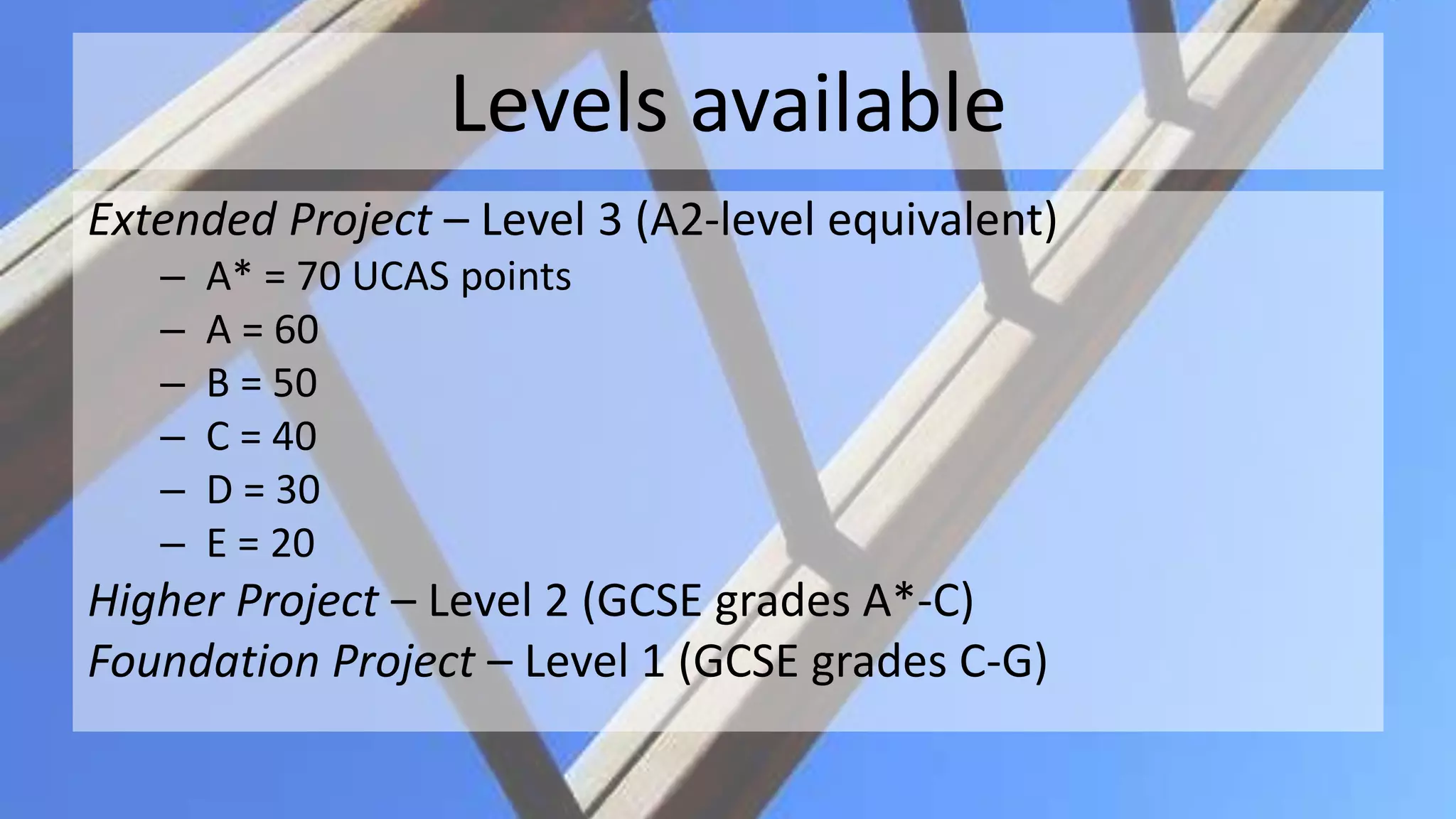 Levels available
Extended Project – Level 3 (A2-level equivalent)
– A* = 70 UCAS points
– A = 60
– B = 50
– C = 40
– D = 30
– E = 20
Higher Project – Level 2 (GCSE grades A*-C)
Foundation Project – Level 1 (GCSE grades C-G)
 