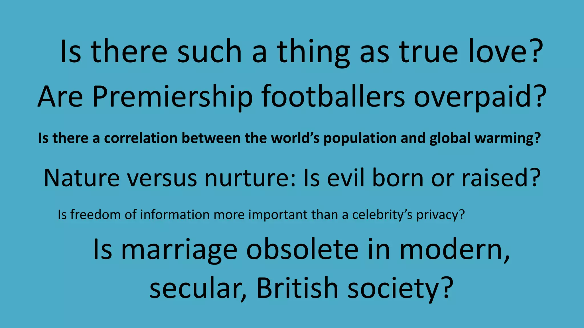 Is marriage obsolete in modern,
secular, British society?
Are Premiership footballers overpaid?
Nature versus nurture: Is evil born or raised?
Is there such a thing as true love?
Is there a correlation between the world’s population and global warming?
Is freedom of information more important than a celebrity’s privacy?
 
