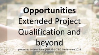 Opportunities
Extended Project
Qualification and
beyond
presented by John Iona @LIASA-SLYSIG Conference 2016
 