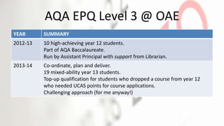 AQA EPQ Level 3 @ OAE
YEAR SUMMARY
2012-13 10 high-achieving year 12 students.
Part of AQA Baccalaureate.
Run by Assistant Principal with support from Librarian.
2013-14 Co-ordinate, plan and deliver.
19 mixed-ability year 13 students.
Top-up qualification for students who dropped a course from year 12
who needed UCAS points for course applications.
Challenging approach (for me anyway!)
 