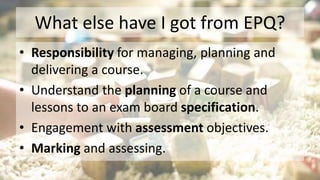 What else have I got from EPQ?
• Responsibility for managing, planning and
delivering a course.
• Understand the planning of a course and
lessons to an exam board specification.
• Engagement with assessment objectives.
• Marking and assessing.
 