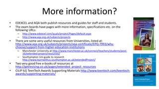 More information?
• EDEXCEL and AQA both publish resources and guides for staff and students.
• The exam boards have pages with more information, specifications etc. on the
following URLs:
– http://www.edexcel.com/quals/project/Pages/default.aspx
– http://www.aqa.org.uk/subjects/projects
• There are some very useful resources from Universities, listed at:
http://www.aqa.org.uk/subjects/projects/aqa-certificate/EPQ-7993/why-
choose/support-from-higher-education-institutions
– Manchester University at http://www.manchester.ac.uk/connect/teachers/students/post-
16/extended-project/resources/
– Southampton Uni guide to research
http://www.learnwithus.southampton.ac.uk/extendedProject/
• Two very good free e-books of resources at
http://getrevising.co.uk/pages/extended_project_resources
• CILIP ILG TeenTech Awards Supporting Materials http://www.teentech.com/teentech-
awards/supporting-materials/
 
