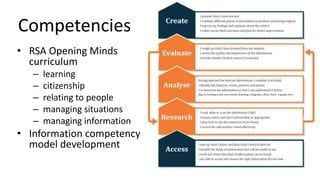 Competencies
• RSA Opening Minds
curriculum
– learning
– citizenship
– relating to people
– managing situations
– managing information
• Information competency
model development
Competences for Relating to People
Leadership – students understand how to relate to other
people in varying contexts in which they might find
themselves, including those where they manage, or are
managed by, others; and how to get things done.
Teamwork – students understand how to operate in
teams and their own capacities for filling different team
roles.
Coaching – students understand how to develop other
people, whether as peer or teacher.
Communication – students develop a range of
techniques for communicating by different means, and
understand how and when to use them.
Emotional intelligence – students develop competence
in managing personal and emotional relationships.
Stress management – students understand and are able
to use varying means of managing stress and conflict
 
