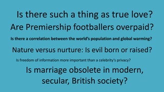 Is marriage obsolete in modern,
secular, British society?
Are Premiership footballers overpaid?
Nature versus nurture: Is evil born or raised?
Is there such a thing as true love?
Is there a correlation between the world’s population and global warming?
Is freedom of information more important than a celebrity’s privacy?
 
