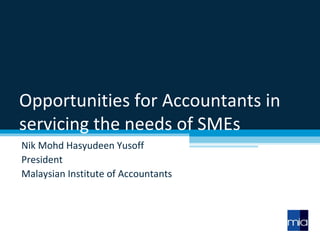 Opportunities for Accountants in servicing the needs of SMEs Nik Mohd Hasyudeen Yusoff President Malaysian Institute of Accountants 