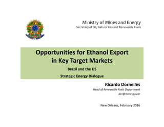 Opportunities for Ethanol Export 
in Key Target Markets
Brazil and the US 
Strategic Energy Dialogue
Ricardo Dornelles
Head of Renewable Fuels Department
dcr@mme.gov.br
New Orleans, February 2016
Ministry of Mines and Energy
Secretary of Oil, Natural Gas and Renewable Fuels
 