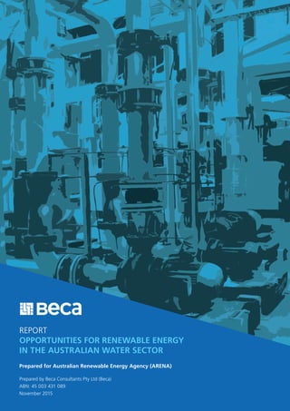REPORT
OPPORTUNITIES FOR RENEWABLE ENERGY
IN THE AUSTRALIAN WATER SECTOR
Prepared for Australian Renewable Energy Agency (ARENA)
Prepared by Beca Consultants Pty Ltd (Beca)
ABN: 45 003 431 089
November 2015
 