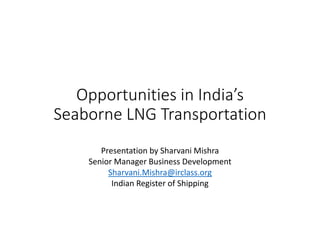 Opportunities in India’s 
Seaborne LNG Transportation
Presentation by Sharvani Mishra
Senior Manager Business Development
Sharvani.Mishra@irclass.org
Indian Register of Shipping
 