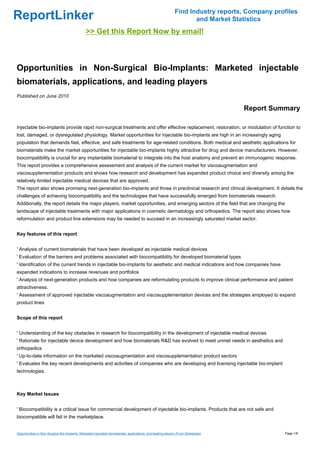 Find Industry reports, Company profiles
ReportLinker                                                                                                         and Market Statistics
                                                >> Get this Report Now by email!



Opportunities in Non-Surgical Bio-Implants: Marketed injectable
biomaterials, applications, and leading players
Published on June 2010

                                                                                                                                    Report Summary

Injectable bio-implants provide rapid non-surgical treatments and offer effective replacement, restoration, or modulation of function to
lost, damaged, or dysregulated physiology. Market opportunities for injectable bio-implants are high in an increasingly aging
population that demands fast, effective, and safe treatments for age-related conditions. Both medical and aesthetic applications for
biomaterials make the market opportunities for injectable bio-implants highly attractive for drug and device manufacturers. However,
biocompatibility is crucial for any implantable biomaterial to integrate into the host anatomy and prevent an immunogenic response.
This report provides a comprehensive assessment and analysis of the current market for viscoaugmentation and
viscosupplementation products and shows how research and development has expanded product choice and diversity among the
relatively limited injectable medical devices that are approved.
The report also shows promising next-generation bio-implants and those in preclinical research and clinical development. It details the
challenges of achieving biocompatibility and the technologies that have successfully emerged from biomaterials research.
Additionally, the report details the major players, market opportunities, and emerging sectors of the field that are changing the
landscape of injectable treatments with major applications in cosmetic dermatology and orthopedics. The report also shows how
reformulation and product line extensions may be needed to succeed in an increasingly saturated market sector.


Key features of this report


' Analysis of current biomaterials that have been developed as injectable medical devices
' Evaluation of the barriers and problems associated with biocompatibility for developed biomaterial types
' Identification of the current trends in injectable bio-implants for aesthetic and medical indications and how companies have
expanded indications to increase revenues and portfolios
' Analysis of next-generation products and how companies are reformulating products to improve clinical performance and patient
attractiveness.
' Assessment of approved injectable viscoaugmentation and viscosupplementation devices and the strategies employed to expand
product lines


Scope of this report


' Understanding of the key obstacles in research for biocompatibility in the development of injectable medical devices
' Rationale for injectable device development and how biomaterials R&D has evolved to meet unmet needs in aesthetics and
orthopedics
' Up-to-date information on the marketed viscoaugmentation and viscosupplementation product sectors
' Evaluates the key recent developments and activities of companies who are developing and licensing injectable bio-implant
technologies.



Key Market Issues


' Biocompatibility is a critical issue for commercial development of injectable bio-implants. Products that are not safe and
biocompatible will fail in the marketplace.


Opportunities in Non-Surgical Bio-Implants: Marketed injectable biomaterials, applications, and leading players (From Slideshare)               Page 1/8
 