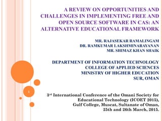 A REVIEW ON OPPORTUNITIES AND
CHALLENGES IN IMPLEMENTING FREE AND
OPEN SOURCE SOFTWARE IN CAS: AN
ALTERNATIVE EDUCATIONAL FRAMEWORK
MR. RAJASEKAR RAMALINGAM
DR. RAMKUMAR LAKSHMINARAYANAN
MR. SHIMAZ KHAN SHAIK
DEPARTMENT OF INFORMATION TECHNOLOGY
COLLEGE OF APPLIED SCIENCES
MINISTRY OF HIGHER EDUCATION
SUR, OMAN
1
3rd
International Conference of the Omani Society for
Educational Technology (ICOET 2015),
Gulf College, Muscat, Sultanate of Oman,
25th and 26th March, 2015.
 