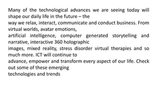 Many of the technological advances we are seeing today will
shape our daily life in the future – the
way we relax, interact, communicate and conduct business. From
virtual worlds, avatar emotions,
artificial intelligence, computer generated storytelling and
narrative, interactive 360 holographic
images, mixed reality, stress disorder virtual therapies and so
much more. ICT will continue to
advance, empower and transform every aspect of our life. Check
out some of these emerging
technologies and trends
 