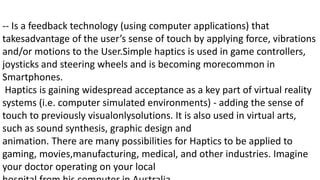 -- Is a feedback technology (using computer applications) that
takesadvantage of the user’s sense of touch by applying force, vibrations
and/or motions to the User.Simple haptics is used in game controllers,
joysticks and steering wheels and is becoming morecommon in
Smartphones.
Haptics is gaining widespread acceptance as a key part of virtual reality
systems (i.e. computer simulated environments) - adding the sense of
touch to previously visualonlysolutions. It is also used in virtual arts,
such as sound synthesis, graphic design and
animation. There are many possibilities for Haptics to be applied to
gaming, movies,manufacturing, medical, and other industries. Imagine
your doctor operating on your local
 