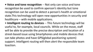 • Voice and tone recognition -- Not only can voice and tone
recognition be used to confirm aperson’s identity but tone
recognition can be used to detect a person’s health or emotional
state.This technology will open new opportunities in security and
healthcare – with mobile applications.
• Intelligent routing to devices -- This future technology will be
useful to, for example, local councils. While on the move, staff
will be able to provide the precise description and location of a
street-based issue using Smartphones and mobile devices that
can take photos and have GPS(global positioning system)
support. Intelligent routing will then alert the responsible team
toaction.
 