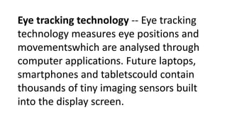 Eye tracking technology -- Eye tracking
technology measures eye positions and
movementswhich are analysed through
computer applications. Future laptops,
smartphones and tabletscould contain
thousands of tiny imaging sensors built
into the display screen.
 