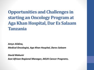 Opportunities and Challenges in 
starting an Oncology Program at 
Aga Khan Hospital, Dar Es Salaam 
Tanzania 
Amyn Alidina, 
Medical Oncologist, Aga Khan Hospital, Dares Salaam 
David Makumi 
East African Regional Manager, AKUH Cancer Programs. 
 