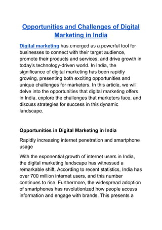 Opportunities and Challenges of Digital
Marketing in India
Digital marketing has emerged as a powerful tool for
businesses to connect with their target audience,
promote their products and services, and drive growth in
today's technology-driven world. In India, the
significance of digital marketing has been rapidly
growing, presenting both exciting opportunities and
unique challenges for marketers. In this article, we will
delve into the opportunities that digital marketing offers
in India, explore the challenges that marketers face, and
discuss strategies for success in this dynamic
landscape.
Opportunities in Digital Marketing in India
Rapidly increasing internet penetration and smartphone
usage
With the exponential growth of internet users in India,
the digital marketing landscape has witnessed a
remarkable shift. According to recent statistics, India has
over 700 million internet users, and this number
continues to rise. Furthermore, the widespread adoption
of smartphones has revolutionized how people access
information and engage with brands. This presents a
 