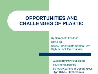OPPORTUNITIES AND
CHALLENGES OF PLASTIC
By Somanath Pradhan
Class: IX
School: Raghunath Debata Govt.
High School, Brahmapura
Guided By Priyanka Sahoo
Teacher of Science
School: Raghunath Debata Govt.
High School, Brahmapura
 