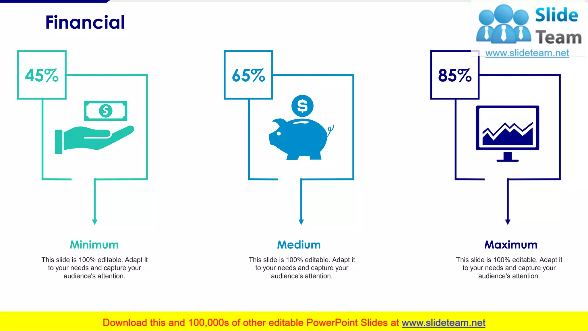 Financial
21
This slide is 100% editable. Adapt it
to your needs and capture your
audience's attention.
Minimum
This slide is 100% editable. Adapt it
to your needs and capture your
audience's attention.
Medium
This slide is 100% editable. Adapt it
to your needs and capture your
audience's attention.
Maximum
65% 85%45%
 