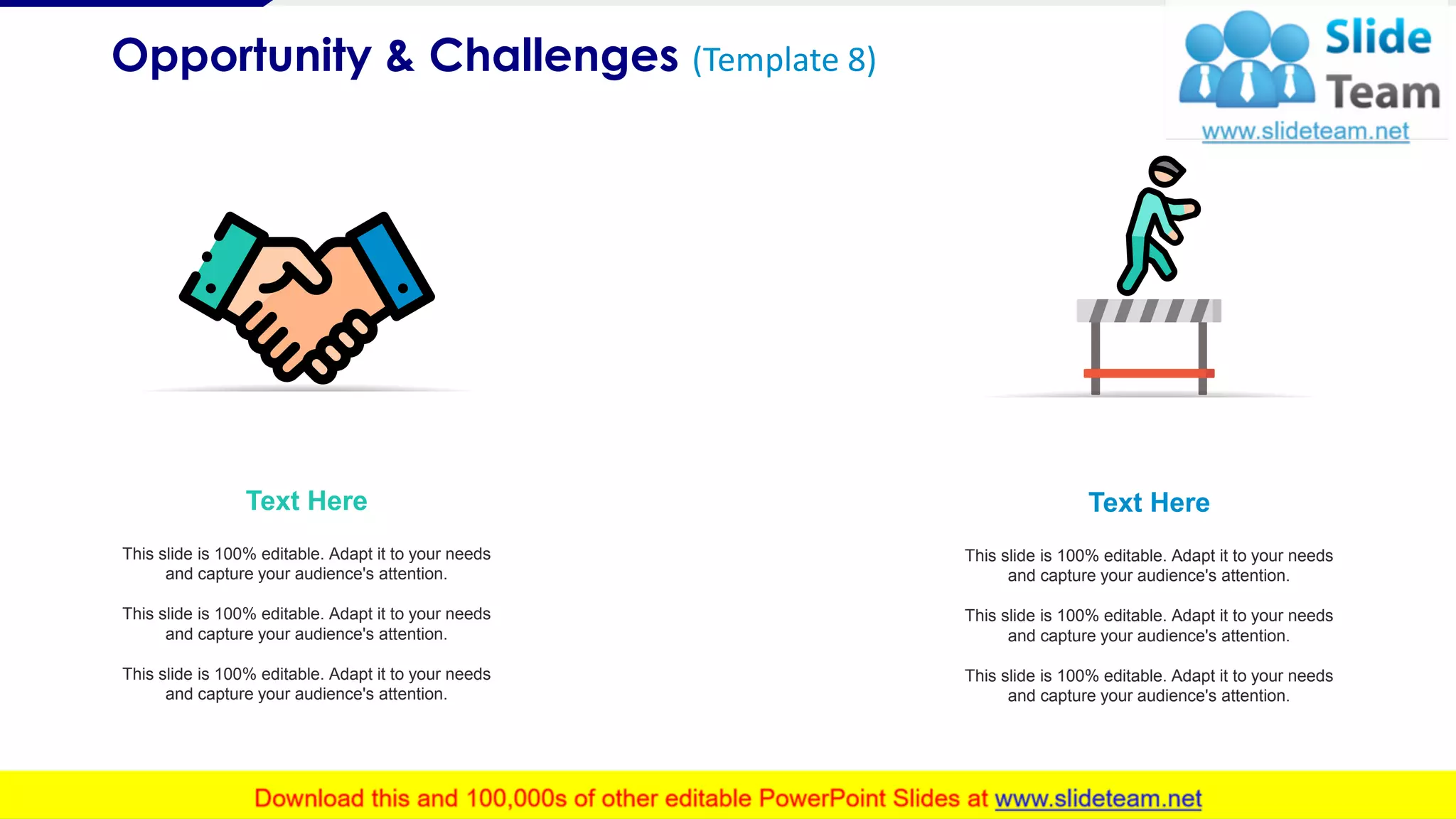 Opportunity & Challenges (Template 8)
9
Text Here
This slide is 100% editable. Adapt it to your needs
and capture your audience's attention.
This slide is 100% editable. Adapt it to your needs
and capture your audience's attention.
This slide is 100% editable. Adapt it to your needs
and capture your audience's attention.
Text Here
This slide is 100% editable. Adapt it to your needs
and capture your audience's attention.
This slide is 100% editable. Adapt it to your needs
and capture your audience's attention.
This slide is 100% editable. Adapt it to your needs
and capture your audience's attention.
 