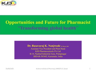 Dr. Basavaraj K. Nanjwade M. Pharm., PhD
Assistant Vice President and Plant Head
KJD Pharmaceuticals Pvt Ltd
B-14, Naubad Industrial Area, Pratapnagar
BIDAR-585402, Karnataka, India
Opportunities and Future for Pharmacist
“Transforming global health”
25/09/2020 1Krishna Institute of Pharmacy, KIMSDTU'S, Karad.
 