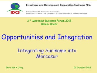 Integrating Suriname into
Mercosur
Opportunities and Integration
3rd Mercosur Business Forum 2013
Belem, Brazil
Imro San A Jong 02 October 2013
 