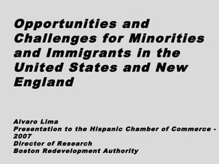 Opportunities and
Challenges for Minorities
and Immigrants in the
United States and New
England

Alvaro Lima
Presentation to the Hispanic Chamber of Commerce -
2007
Director of Research
Boston Redevelopment Authority
 