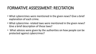 FORMATIVE ASSESSMENT: RECITATION
• What cybercrimes were mentioned in the given news? Give a brief
explanation of each crime.
• What cybercrime- related laws were mentioned in the given news?
Give a brief description of these laws?
• What advices were given by the authorities on how people can be
protected against cybercrimes?
 
