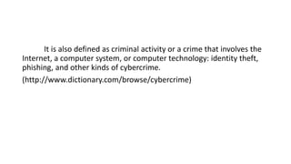 It is also defined as criminal activity or a crime that involves the
Internet, a computer system, or computer technology: identity theft,
phishing, and other kinds of cybercrime.
(http://www.dictionary.com/browse/cybercrime)
 
