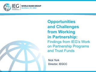 Opportunities 
and Challenges 
from Working 
in Partnership: 
Findings from IEG’s Work 
on Partnership Programs 
and Trust Funds 
Nick York 
Director, IEGCC 
 