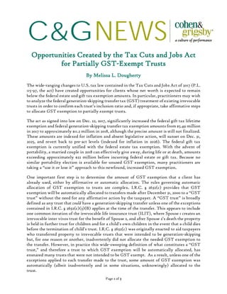 C&GNEWS
Page 1 of 3
Opportunities Created by the Tax Cuts and Jobs Act
for Partially GST-Exempt Trusts
By Melissa L. Dougherty
The wide-ranging changes to U.S. tax law contained in the Tax Cuts and Jobs Act of 2017 (P.L.
115-97, the act) have created opportunities for clients whose net worth is expected to remain
below the federal estate and gift tax exemption amounts. In particular, practitioners may wish
to analyze the federal generation-skipping transfer tax (GST) treatment of existing irrevocable
trusts in order to confirm each trust’s inclusion ratio and, if appropriate, take affirmative steps
to allocate GST exemption to partially exempt trusts.
The act as signed into law on Dec. 22, 2017, significantly increased the federal gift tax lifetime
exemption and federal generation-skipping transfer tax exemption amounts from $5.49 million
in 2017 to approximately $11.2 million in 2018, although the precise amount is still not finalized.
These amounts are indexed for inflation and absent legislative action, will sunset on Dec. 31,
2025, and revert back to pre-act levels (indexed for inflation in 2026). The federal gift tax
exemption is currently unified with the federal estate tax exemption. With the advent of
portability, a married couple in 2018 can effectively give away, during life or at death, amounts
exceeding approximately $22 million before incurring federal estate or gift tax. Because no
similar portability election is available for unused GST exemption, many practitioners are
taking a “use it or lose it” approach to this newfound, increased GST exemption.
One important first step is to determine the amount of GST exemption that a client has
already used, either by affirmative or automatic allocation. The rules governing automatic
allocation of GST exemption to trusts are complex. I.R.C. § 2632(c) provides that GST
exemption will be automatically allocated to transfers made after December 31, 2000 to a “GST
trust” without the need for any affirmative action by the taxpayer. A “GST trust” is broadly
defined as any trust that could have a generation-skipping transfer unless one of the exceptions
contained in I.R.C. § 2632(c)(3)(B) applies at the time of the transfer. This appears to include
one common iteration of the irrevocable life insurance trust (ILIT), where Spouse 1 creates an
irrevocable inter vivos trust for the benefit of Spouse 2, and after Spouse 2’s death the property
is held in further trust for children and for a child’s own children in the event that a child dies
before the termination of child’s trust. I.R.C. § 2632(c) was originally enacted to aid taxpayers
who transferred property to irrevocable trusts that were intended to be generation-skipping
but, for one reason or another, inadvertently did not allocate the needed GST exemption to
the transfer. However, in practice this wide-sweeping definition of what constitutes a “GST
trust,” and therefore a trust to which GST exemption will be automatically allocated, has
ensnared many trusts that were not intended to be GST exempt. As a result, unless one of the
exceptions applied to each transfer made to the trust, some amount of GST exemption was
automatically (albeit inadvertently and in some situations, unknowingly) allocated to the
trust.
 