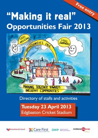 Fre
                                                           ee
                                                             ntr
                                                                y
“Making it real”
Opportunities Fair 2013




   Directory of stalls and activities
    Tuesday 23 April 2013
    Edgbaston Cricket Stadium


           Care First
           Living and learning for a brighter future.
 