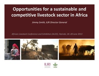 Opportunities for a sustainable and
competitive livestock sector in Africa
Jimmy Smith, ILRI Director General
African Livestock Conference and ExhibiƟon (ALiCE), Nairobi, 26−28 June 2013
 