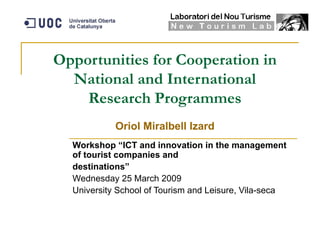 Opportunities for Cooperation in National and International Research Programmes Oriol Miralbell Izard Workshop “ICT and innovation in the management of tourist companies and destinations” Wednesday 25 March 2009 University School of Tourism and Leisure, Vila-seca 