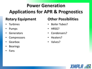 Power Generation
Applications for APR & Prognostics
Rotary Equipment
• Turbines
• Pumps
• Generators
• Compressors
• Gearbox
• Bearings
• Fans
Other Possibilities
• Boiler Tubes?
• HRSG?
• Condensers?
• Heaters?
• Valves?
 